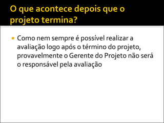  Como nem sempre é possível realizar a
avaliação logo após o término do projeto,
provavelmente o Gerente do Projeto não será
o responsável pela avaliação
 