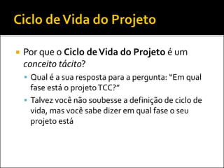  Por que o Ciclo deVida do Projeto é um
conceito tácito?
 Qual é a sua resposta para a pergunta: “Em qual
fase está o projetoTCC?”
 Talvez você não soubesse a definição de ciclo de
vida, mas você sabe dizer em qual fase o seu
projeto está
 