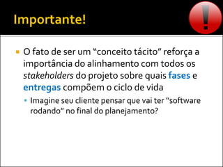  O fato de ser um “conceito tácito” reforça a
importância do alinhamento com todos os
stakeholders do projeto sobre quais fases e
entregas compõem o ciclo de vida
 Imagine seu cliente pensar que vai ter “software
rodando” no final do planejamento?
 
