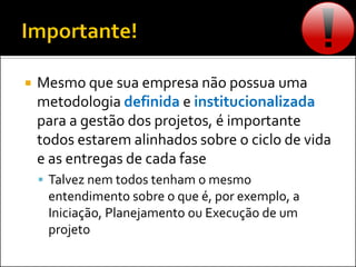  Mesmo que sua empresa não possua uma
metodologia definida e institucionalizada
para a gestão dos projetos, é importante
todos estarem alinhados sobre o ciclo de vida
e as entregas de cada fase
 Talvez nem todos tenham o mesmo
entendimento sobre o que é, por exemplo, a
Iniciação, Planejamento ou Execução de um
projeto
 