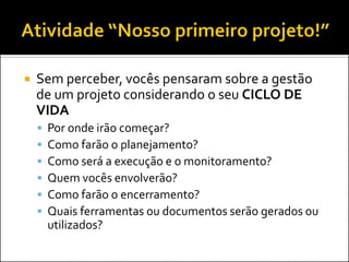  Sem perceber, vocês pensaram sobre a gestão
de um projeto considerando o seu CICLO DE
VIDA
 Por onde irão começar?
 Como farão o planejamento?
 Como será a execução e o monitoramento?
 Quem vocês envolverão?
 Como farão o encerramento?
 Quais ferramentas ou documentos serão gerados ou
utilizados?
 