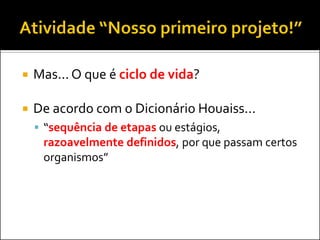  Mas... O que é ciclo de vida?
 De acordo com o Dicionário Houaiss...
 “sequência de etapas ou estágios,
razoavelmente definidos, por que passam certos
organismos”
 