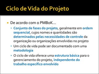  De acordo com o PMBoK...
 Conjunto de fases do projeto, geralmente em ordem
sequencial, cujos nomes e quantidades são
determinados pelas necessidades de controle da
organização ou organizações envolvidas no projeto
 Um ciclo de vida pode ser documentado com uma
metodologia
 O ciclo de vida oferece uma estrutura básica para o
gerenciamento do projeto, independente do
trabalho específico envolvido
 