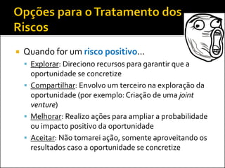 

Quando for um risco positivo...
 Explorar: Direciono recursos para garantir que a

oportunidade se concretize
 Compartilhar: Envolvo um terceiro na exploração da
oportunidade (por exemplo: Criação de uma joint
venture)
 Melhorar: Realizo ações para ampliar a probabilidade
ou impacto positivo da oportunidade
 Aceitar: Não tomarei ação, somente aproveitando os
resultados caso a oportunidade se concretize

 
