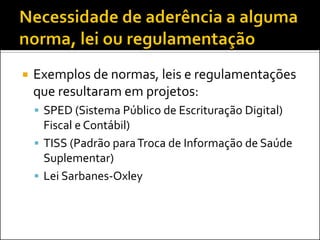 

Exemplos de normas, leis e regulamentações
que resultaram em projetos:
 SPED (Sistema Público de Escrituração Digital)

Fiscal e Contábil)
 TISS (Padrão para Troca de Informação de Saúde
Suplementar)
 Lei Sarbanes-Oxley

 