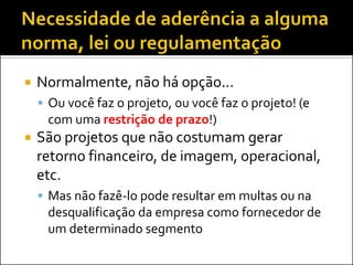 

Normalmente, não há opção...
 Ou você faz o projeto, ou você faz o projeto! (e

com uma restrição de prazo!)


São projetos que não costumam gerar
retorno financeiro, de imagem, operacional,
etc.
 Mas não fazê-lo pode resultar em multas ou na

desqualificação da empresa como fornecedor de
um determinado segmento

 