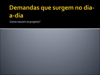 Como nascem os projetos?

 
