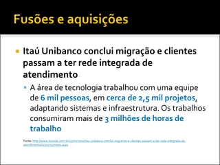 

Itaú Unibanco conclui migração e clientes
passam a ter rede integrada de
atendimento
 A área de tecnologia trabalhou com uma equipe

de 6 mil pessoas, em cerca de 2,5 mil projetos,
adaptando sistemas e infraestrutura. Os trabalhos
consumiram mais de 3 milhões de horas de
trabalho
Fonte: http://www.tiinside.com.br/25/10/2010/itau-unibanco-conclui-migracao-e-clientes-passam-a-ter-rede-integrada-deatendimento/ti/202735/news.aspx

 