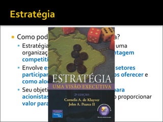 

Como podemos definir estratégia?
 Estratégia diz respeito a posicionar uma

organização para a obtenção de vantagem
competitiva
 Envolve escolhas a respeito de que setores
participar, quais produtos e serviços oferecer e
como alocar recursos corporativos
 Seu objetivo principal é criar valor para
acionistas e outros stakeholders ao proporcionar
valor para o cliente

 