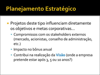 

Projetos deste tipo influenciam diretamente
os objetivos e metas corporativas...
 Compromissos com os stakeholders externos

(mercado, acionistas, conselho de administração,
etc.)
 Impacto no bônus anual
 Contribui na realização da Visão (onde a empresa
pretende estar após 3, 5 ou 10 anos?)

 