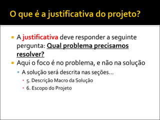 



A justificativa deve responder a seguinte
pergunta: Qual problema precisamos
resolver?
Aqui o foco é no problema, e não na solução
 A solução será descrita nas seções...
▪ 5. Descrição Macro da Solução
▪ 6. Escopo do Projeto

 