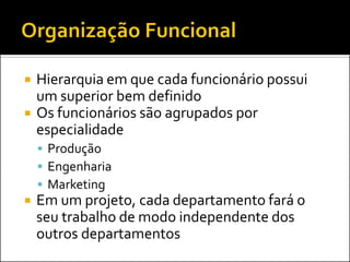 



Hierarquia em que cada funcionário possui
um superior bem definido
Os funcionários são agrupados por
especialidade
 Produção
 Engenharia
 Marketing



Em um projeto, cada departamento fará o
seu trabalho de modo independente dos
outros departamentos

 