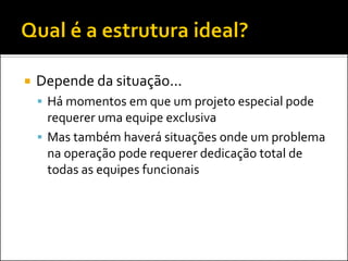 

Depende da situação...
 Há momentos em que um projeto especial pode

requerer uma equipe exclusiva
 Mas também haverá situações onde um problema
na operação pode requerer dedicação total de
todas as equipes funcionais

 