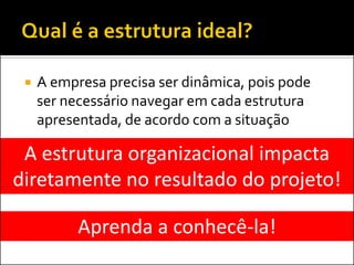

A empresa precisa ser dinâmica, pois pode
ser necessário navegar em cada estrutura
apresentada, de acordo com a situação

A estrutura organizacional impacta
diretamente no resultado do projeto!
Aprenda a conhecê-la!

 