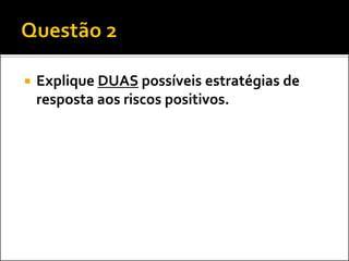 

Explique DUAS possíveis estratégias de
resposta aos riscos positivos.

 