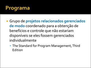  Grupo de projetos relacionados gerenciados
de modo coordenado para a obtenção de
benefícios e controle que não estariam
disponíveis se eles fossem gerenciados
individualmente
 The Standard for Program Management,Third
Edition
 