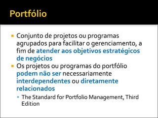  Conjunto de projetos ou programas
agrupados para facilitar o gerenciamento, a
fim de atender aos objetivos estratégicos
de negócios
 Os projetos ou programas do portfólio
podem não ser necessariamente
interdependentes ou diretamente
relacionados
 The Standard for Portfolio Management,Third
Edition
 