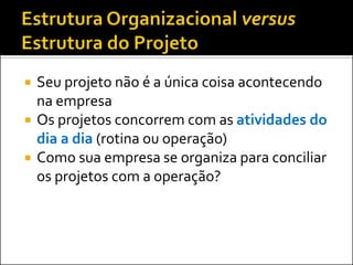  Seu projeto não é a única coisa acontecendo
na empresa
 Os projetos concorrem com as atividades do
dia a dia (rotina ou operação)
 Como sua empresa se organiza para conciliar
os projetos com a operação?
 