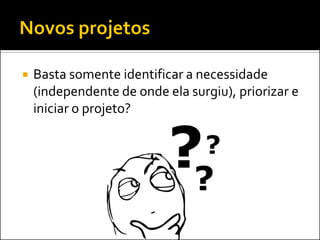  Basta somente identificar a necessidade
(independente de onde ela surgiu), priorizar e
iniciar o projeto?
 