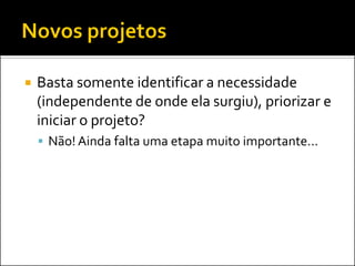  Basta somente identificar a necessidade
(independente de onde ela surgiu), priorizar e
iniciar o projeto?
 Não! Ainda falta uma etapa muito importante...
 