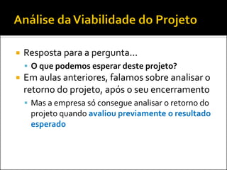  Resposta para a pergunta...
 O que podemos esperar deste projeto?
 Em aulas anteriores, falamos sobre analisar o
retorno do projeto, após o seu encerramento
 Mas a empresa só consegue analisar o retorno do
projeto quando avaliou previamente o resultado
esperado
 