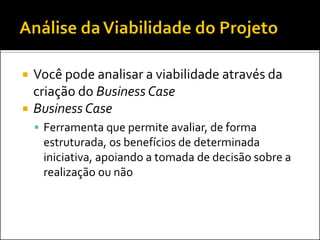  Você pode analisar a viabilidade através da
criação do Business Case
 Business Case
 Ferramenta que permite avaliar, de forma
estruturada, os benefícios de determinada
iniciativa, apoiando a tomada de decisão sobre a
realização ou não
 