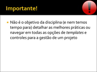 Não é o objetivo da disciplina (e nem temos
tempo para) detalhar as melhores práticas ou
navegar em todas as opções de templates e
controles para a gestão de um projeto
 