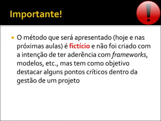  O método que será apresentado (hoje e nas
próximas aulas) é fictício e não foi criado com
a intenção de ter aderência com frameworks,
modelos, etc., mas tem como objetivo
destacar alguns pontos críticos dentro da
gestão de um projeto
 