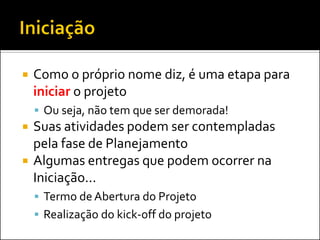  Como o próprio nome diz, é uma etapa para
iniciar o projeto
 Ou seja, não tem que ser demorada!
 Suas atividades podem ser contempladas
pela fase de Planejamento
 Algumas entregas que podem ocorrer na
Iniciação...
 Termo de Abertura do Projeto
 Realização do kick-off do projeto
 