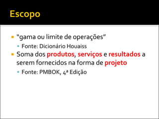  “gama ou limite de operações”
 Fonte: Dicionário Houaiss
 Soma dos produtos, serviços e resultados a
serem fornecidos na forma de projeto
 Fonte: PMBOK, 4ª Edição
 