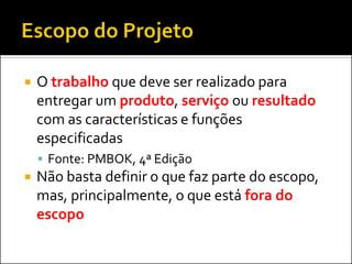  O trabalho que deve ser realizado para
entregar um produto, serviço ou resultado
com as características e funções
especificadas
 Fonte: PMBOK, 4ª Edição
 Não basta definir o que faz parte do escopo,
mas, principalmente, o que está fora do
escopo
 