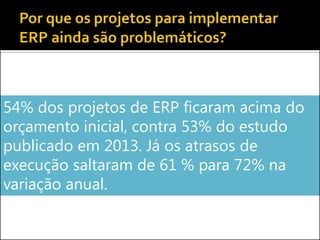 54% dos projetos de ERP ficaram acima do
orçamento inicial, contra 53% do estudo
publicado em 2013. Já os atrasos de
execução saltaram de 61 % para 72% na
variação anual.
 