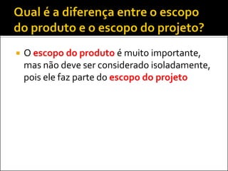  O escopo do produto é muito importante,
mas não deve ser considerado isoladamente,
pois ele faz parte do escopo do projeto
 