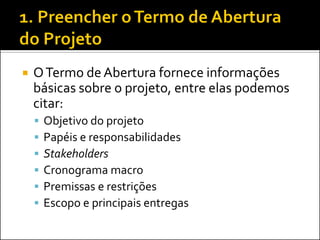  OTermo de Abertura fornece informações
básicas sobre o projeto, entre elas podemos
citar:
 Objetivo do projeto
 Papéis e responsabilidades
 Stakeholders
 Cronograma macro
 Premissas e restrições
 Escopo e principais entregas
 