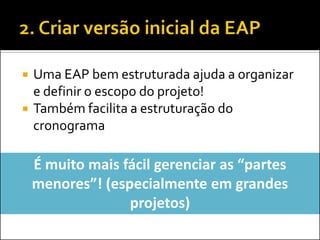 Uma EAP bem estruturada ajuda a organizar
e definir o escopo do projeto!
 Também facilita a estruturação do
cronograma
É muito mais fácil gerenciar as “partes
menores”! (especialmente em grandes
projetos)
 