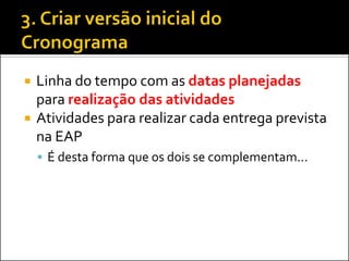  Linha do tempo com as datas planejadas
para realização das atividades
 Atividades para realizar cada entrega prevista
na EAP
 É desta forma que os dois se complementam...
 