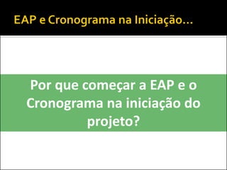 Por que começar a EAP e o
Cronograma na iniciação do
projeto?
 