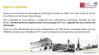 Sobre a Elumini
Somos uma consultoria de tecnologia da informação fundada em 2004, com sede no Rio de Janeiro
e escritórios em São Paulo e Nova Iorque.
Com a agilidade de uma startup e a solidez de uma multinacional, oferecemos soluções que vão
desde o fortalecimento do capital humano da sua equipe de TI até o upgrade dos seus sistemas de
informação.
Temos um olhar diferenciado para nossos colaboradores: em 2016 fomos novamente eleitos uma das
“Melhores Empresas para Trabalhar em TI”. E assim conseguimos reter gente boa para atender você.
 