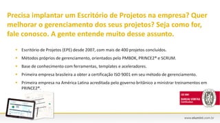 Precisa implantar um Escritório de Projetos na empresa? Quer
melhorar o gerenciamento dos seus projetos? Seja como for,
fale conosco. A gente entende muito desse assunto.
 Escritório de Projetos (EPE) desde 2007, com mais de 400 projetos concluídos.
 Métodos próprios de gerenciamento, orientados pelo PMBOK, PRINCE2® e SCRUM.
 Base de conhecimento com ferramentas, templates e aceleradores.
 Primeira empresa brasileira a obter a certificação ISO 9001 em seu método de gerenciamento.
 Primeira empresa na América Latina acreditada pelo governo britânico a ministrar treinamentos em
PRINCE2®.
 