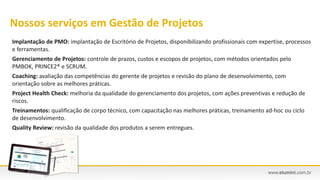 Implantação de PMO: implantação de Escritório de Projetos, disponibilizando profissionais com expertise, processos
e ferramentas.
Gerenciamento de Projetos: controle de prazos, custos e escopos de projetos, com métodos orientados pelo
PMBOK, PRINCE2® e SCRUM.
Coaching: avaliação das competências do gerente de projetos e revisão do plano de desenvolvimento, com
orientação sobre as melhores práticas.
Project Health Check: melhoria da qualidade do gerenciamento dos projetos, com ações preventivas e redução de
riscos.
Treinamentos: qualificação de corpo técnico, com capacitação nas melhores práticas, treinamento ad-hoc ou ciclo
de desenvolvimento.
Quality Review: revisão da qualidade dos produtos a serem entregues.
Nossos serviços em Gestão de Projetos
 