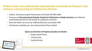  Sistema de Outsourcing de Profissionais certificado ISO 9001:2008
 Processos de Recrutamento & Seleção, Gestão de Profissionais e Gestão da Conta com eficiência
comprovada pela Norma ISO através de auditorias semestrais
 Banco de Dados com cerca de 3.000 profissionais certificados PMP
 Profissionais acolhidos por uma empresa Great Place to Work
Prefere contar com profissionais especializados em Gestão de Projetos? Vale
conhecer o Outsourcing de Profissionais Elumini.
Apoio aos Gerentes de Projetos alocados em clientes
 Project Health Check
 Treinamentos
 Quality Review.
 