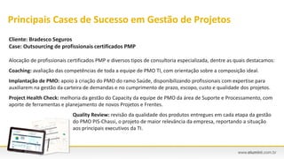Cliente: Bradesco Seguros
Case: Outsourcing de profissionais certificados PMP
Alocação de profissionais certificados PMP e diversos tipos de consultoria especializada, dentre as quais destacamos:
Coaching: avaliação das competências de toda a equipe de PMO TI, com orientação sobre a composição ideal.
Implantação de PMO: apoio à criação do PMO do ramo Saúde, disponibilizando profissionais com expertise para
auxiliarem na gestão da carteira de demandas e no cumprimento de prazo, escopo, custo e qualidade dos projetos.
Project Health Check: melhoria da gestão do Capacity da equipe de PMO da área de Suporte e Processamento, com
aporte de ferramentas e planejamento de novos Projetos e Frentes.
Quality Review: revisão da qualidade dos produtos entregues em cada etapa da gestão
do PMO PIS-Chassi, o projeto de maior relevância da empresa, reportando a situação
aos principais executivos da TI.
Principais Cases de Sucesso em Gestão de Projetos
 