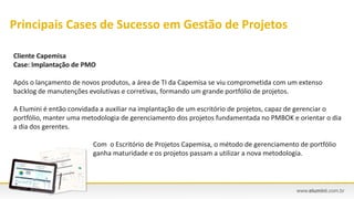 Cliente Capemisa
Case: Implantação de PMO
Após o lançamento de novos produtos, a área de TI da Capemisa se viu comprometida com um extenso
backlog de manutenções evolutivas e corretivas, formando um grande portfólio de projetos.
A Elumini é então convidada a auxiliar na implantação de um escritório de projetos, capaz de gerenciar o
portfólio, manter uma metodologia de gerenciamento dos projetos fundamentada no PMBOK e orientar o dia
a dia dos gerentes.
Com o Escritório de Projetos Capemisa, o método de gerenciamento de portfólio
ganha maturidade e os projetos passam a utilizar a nova metodologia.
Principais Cases de Sucesso em Gestão de Projetos
 