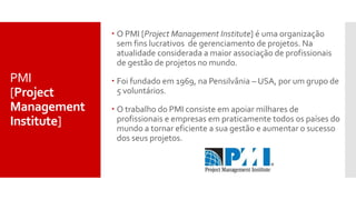  O PMI [Project Management Institute] é uma organização
sem fins lucrativos de gerenciamento de projetos. Na
atualidade considerada a maior associação de profissionais
de gestão de projetos no mundo.
 Foi fundado em 1969, na Pensilvânia – USA, por um grupo de
5 voluntários.
 O trabalho do PMI consiste em apoiar milhares de
profissionais e empresas em praticamente todos os países do
mundo a tornar eficiente a sua gestão e aumentar o sucesso
dos seus projetos.
PMI
[Project
Management
Institute]
 