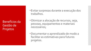 Benefícios da
Gestão de
Projetos
Evitar surpresas durante a execução dos
trabalhos.
Otimizar a alocação de recursos, seja,
pessoas, equipamentos e materiais
necessários;
Documentar o aprendizado de modo a
facilitar as estimativas para futuros
projetos.
 