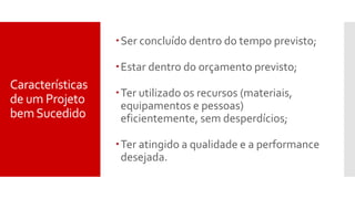 Características
de um Projeto
bemSucedido
Ser concluído dentro do tempo previsto;
Estar dentro do orçamento previsto;
Ter utilizado os recursos (materiais,
equipamentos e pessoas)
eficientemente, sem desperdícios;
Ter atingido a qualidade e a performance
desejada.
 