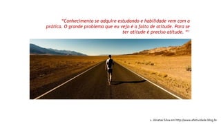 “Conhecimento se adquire estudando e habilidade vem com a
prática. O grande problema que eu vejo é a falta de atitude. Para se
ter atitude é preciso atitude. “¹
1. Jônatas Silva em http://www.efetividade.blog.br
 