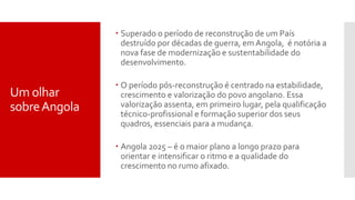  Superado o período de reconstrução de um País
destruído por décadas de guerra, em Angola, é notória a
nova fase de modernização e sustentabilidade do
desenvolvimento.
 O período pós-reconstrução é centrado na estabilidade,
crescimento e valorização do povo angolano. Essa
valorização assenta, em primeiro lugar, pela qualificação
técnico-profissional e formação superior dos seus
quadros, essenciais para a mudança.
 Angola 2025 – é o maior plano a longo prazo para
orientar e intensificar o ritmo e a qualidade do
crescimento no rumo afixado.
Um olhar
sobreAngola
 