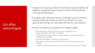  Angola é um país que oferece inúmeras oportunidades de
negócio, ocupando mesmo para muitas multinacionais
um lugar de destaque.
 E Angola, tem efectivamente, condições para se manter
numa posição de relevo económico até por ser uma
aposta para atingir os mercados africanos circundantes.
 Dentre os setores de apostas em Angola estão:
• Reconstrução de infraestruturas nos sectores energético, das
telecomunicações, ferroviário e rodoviário;
• Construção civil e obras públicas, sector imobiliário, saneamento básico e
materiais de construção;
• Produtos alimentares, mobiliário e medicamentos;
• Diamantes e minérios em geral, infraestruturas, catering, equipamentos e
serviços;
• Logística e serviços de consultoria TIC’s nos sectores da educação e formação.
Um olhar
sobreAngola
 