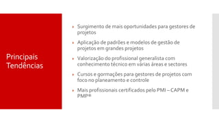 Principais
Tendências
 Surgimento de mais oportunidades para gestores de
projetos
 Aplicação de padrões e modelos de gestão de
projetos em grandes projetos
 Valorização do profissional generalista com
conhecimento técnico em várias áreas e sectores
 Cursos e gormações para gestores de projetos com
foco no planeamento e controle
 Mais profissionais certificados pelo PMI – CAPM e
PMP®
 